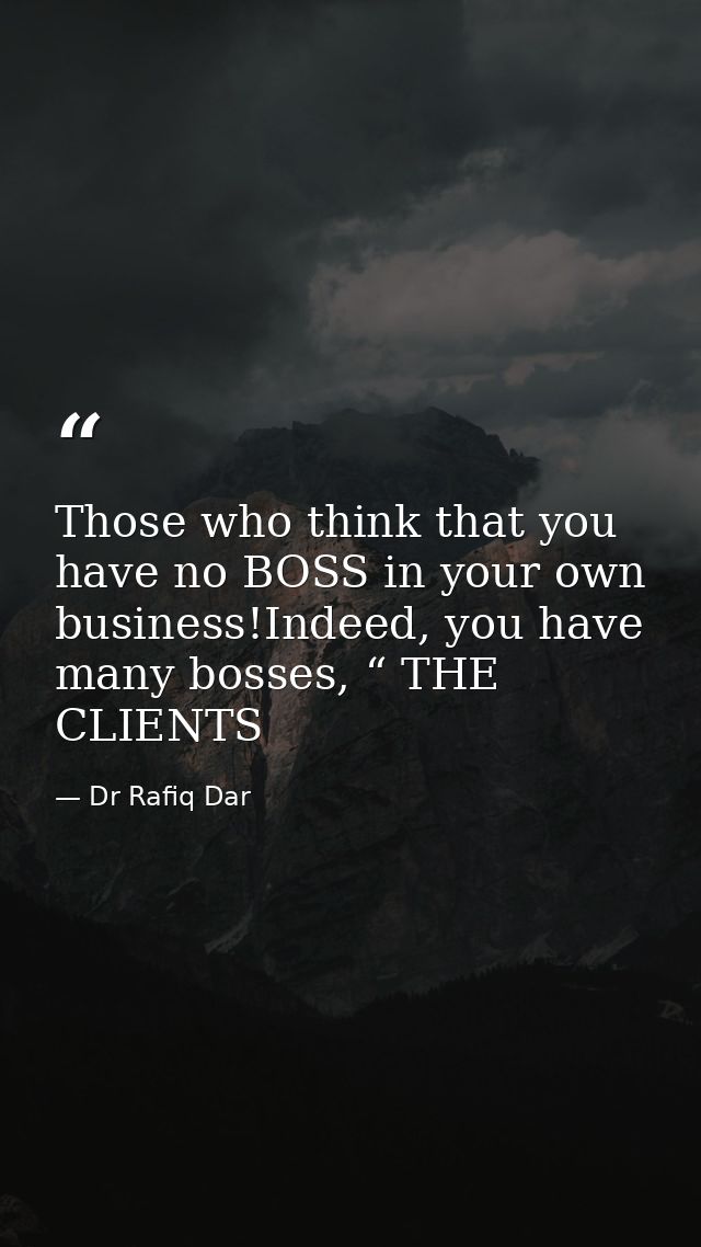 Those who think that you have no BOSS in your own business!Indeed, you have many bosses, “ THE CLIENTS — Dr Rafiq Dar