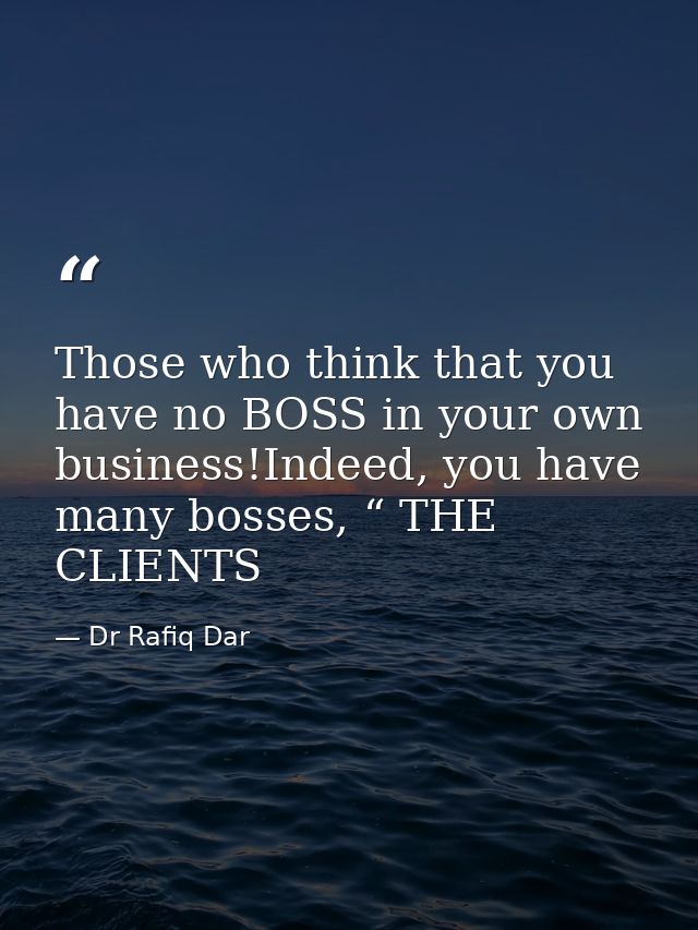 Those who think that you have no BOSS in your own business!Indeed, you have many bosses, “ THE CLIENTS — Dr Rafiq Dar