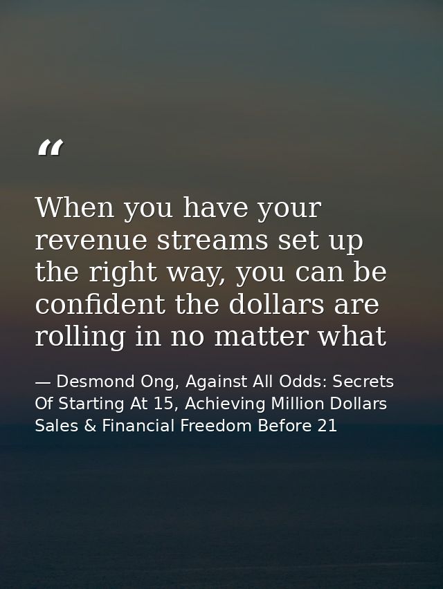 When you have your revenue streams set up the right way, you can be confident the dollars are rolling in no matter what — Desmond Ong, Against All Odds: Secrets Of Starting At 15, Achieving Million Dollars Sales & Financial Freedom Before 21