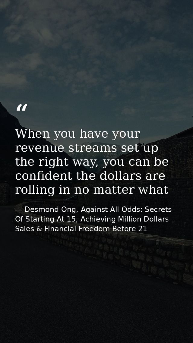 When you have your revenue streams set up the right way, you can be confident the dollars are rolling in no matter what — Desmond Ong, Against All Odds: Secrets Of Starting At 15, Achieving Million Dollars Sales & Financial Freedom Before 21