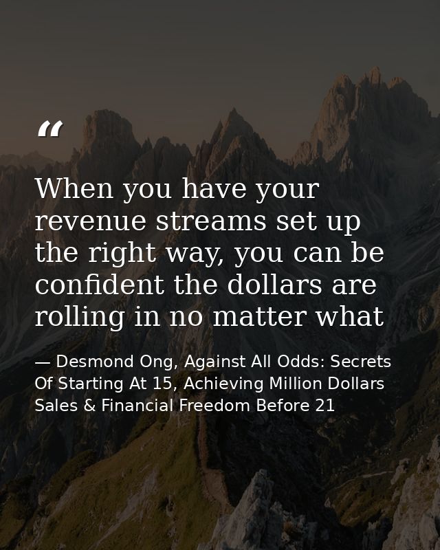 When you have your revenue streams set up the right way, you can be confident the dollars are rolling in no matter what — Desmond Ong, Against All Odds: Secrets Of Starting At 15, Achieving Million Dollars Sales & Financial Freedom Before 21