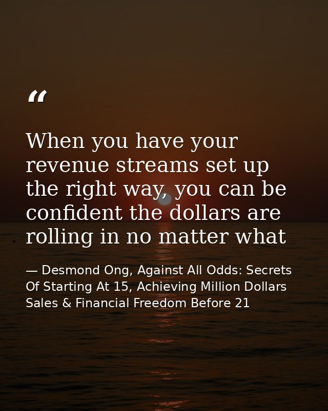 When you have your revenue streams set up the right way, you can be confident the dollars are rolling in no matter what — Desmond Ong, Against All Odds: Secrets Of Starting At 15, Achieving Million Dollars Sales & Financial Freedom Before 21