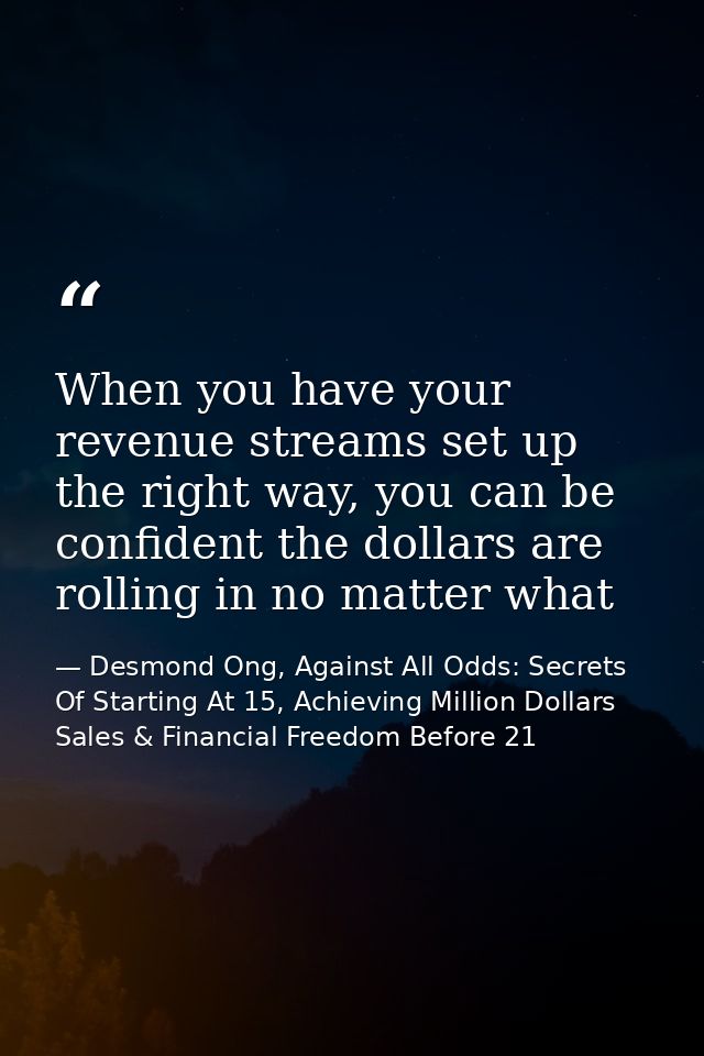 When you have your revenue streams set up the right way, you can be confident the dollars are rolling in no matter what — Desmond Ong, Against All Odds: Secrets Of Starting At 15, Achieving Million Dollars Sales & Financial Freedom Before 21
