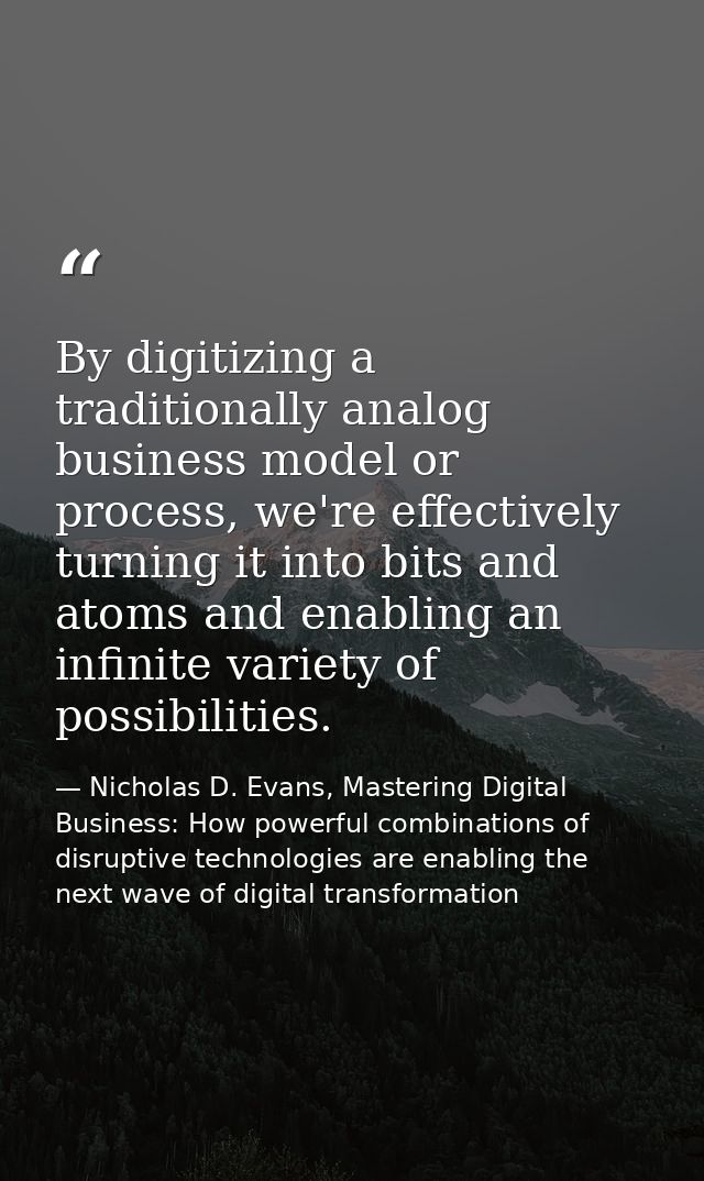 By digitizing a traditionally analog business model or process, we're effectively turning it into bits and atoms and ena — Nicholas D. Evans, Mastering Digital Business: How powerful combinations of disruptive technologies are enabling the next wave of digital transformation