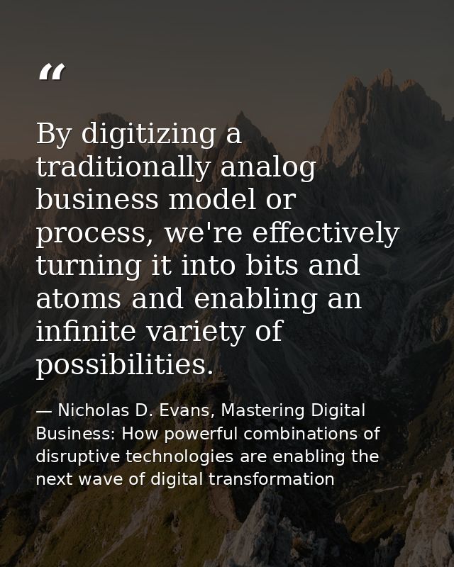 By digitizing a traditionally analog business model or process, we're effectively turning it into bits and atoms and ena — Nicholas D. Evans, Mastering Digital Business: How powerful combinations of disruptive technologies are enabling the next wave of digital transformation