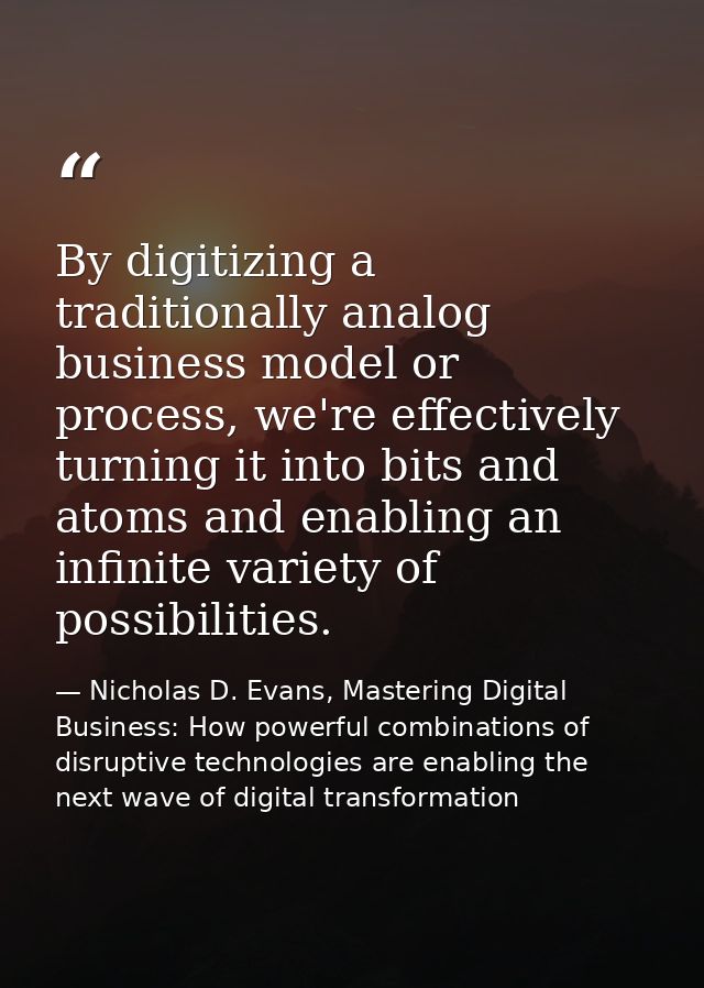 By digitizing a traditionally analog business model or process, we're effectively turning it into bits and atoms and ena — Nicholas D. Evans, Mastering Digital Business: How powerful combinations of disruptive technologies are enabling the next wave of digital transformation