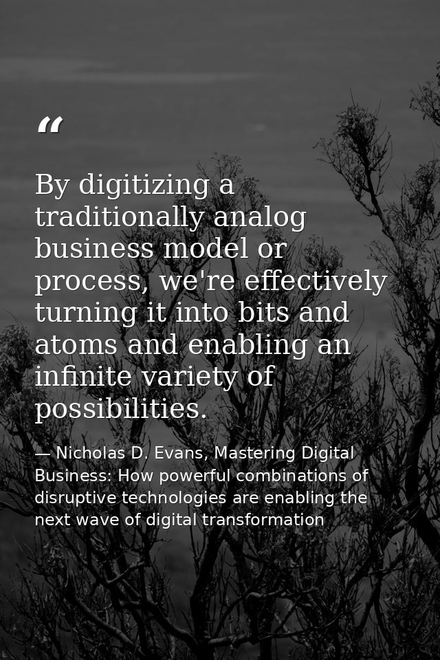 By digitizing a traditionally analog business model or process, we're effectively turning it into bits and atoms and ena — Nicholas D. Evans, Mastering Digital Business: How powerful combinations of disruptive technologies are enabling the next wave of digital transformation