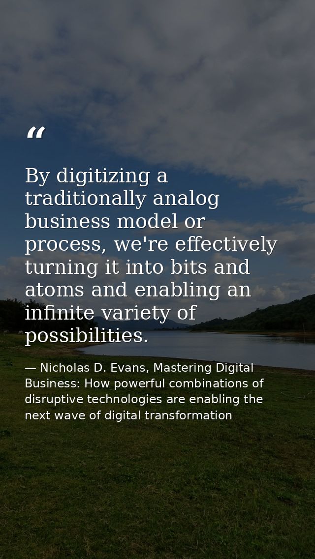 By digitizing a traditionally analog business model or process, we're effectively turning it into bits and atoms and ena — Nicholas D. Evans, Mastering Digital Business: How powerful combinations of disruptive technologies are enabling the next wave of digital transformation