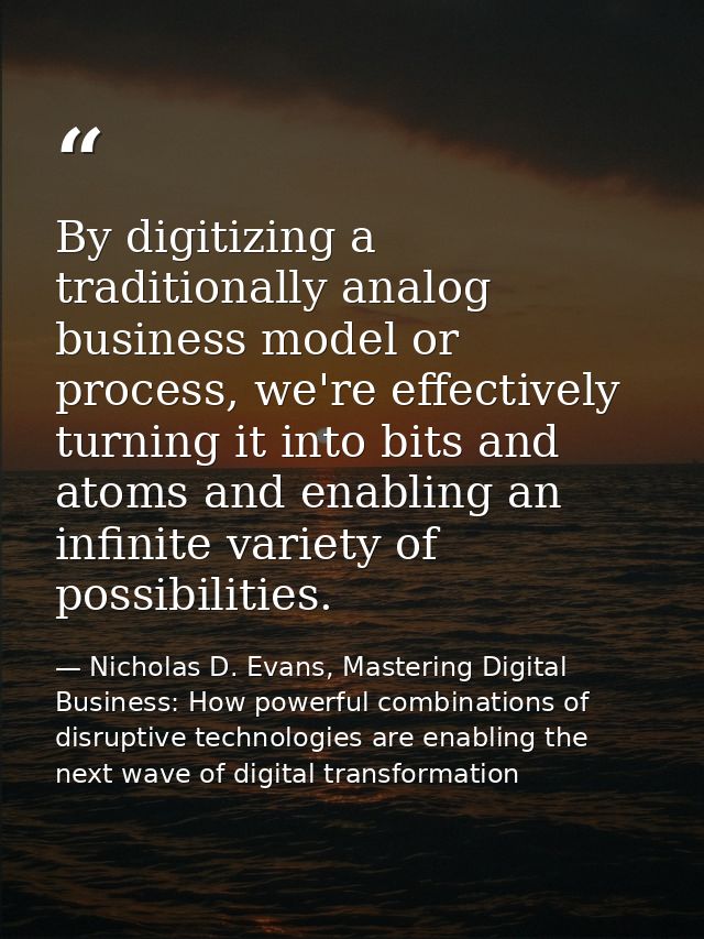 By digitizing a traditionally analog business model or process, we're effectively turning it into bits and atoms and ena — Nicholas D. Evans, Mastering Digital Business: How powerful combinations of disruptive technologies are enabling the next wave of digital transformation