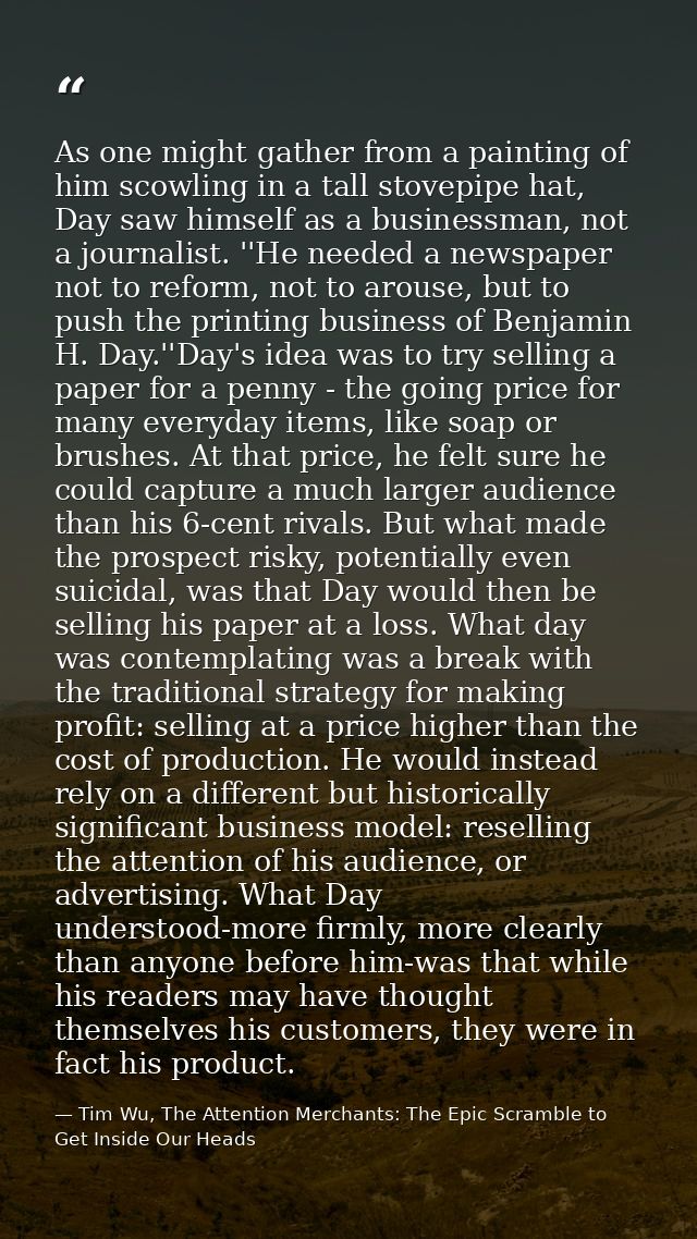 As one might gather from a painting of him scowling in a tall stovepipe hat, Day saw himself as a businessman, not a jou — Tim Wu, The Attention Merchants: The Epic Scramble to Get Inside Our Heads