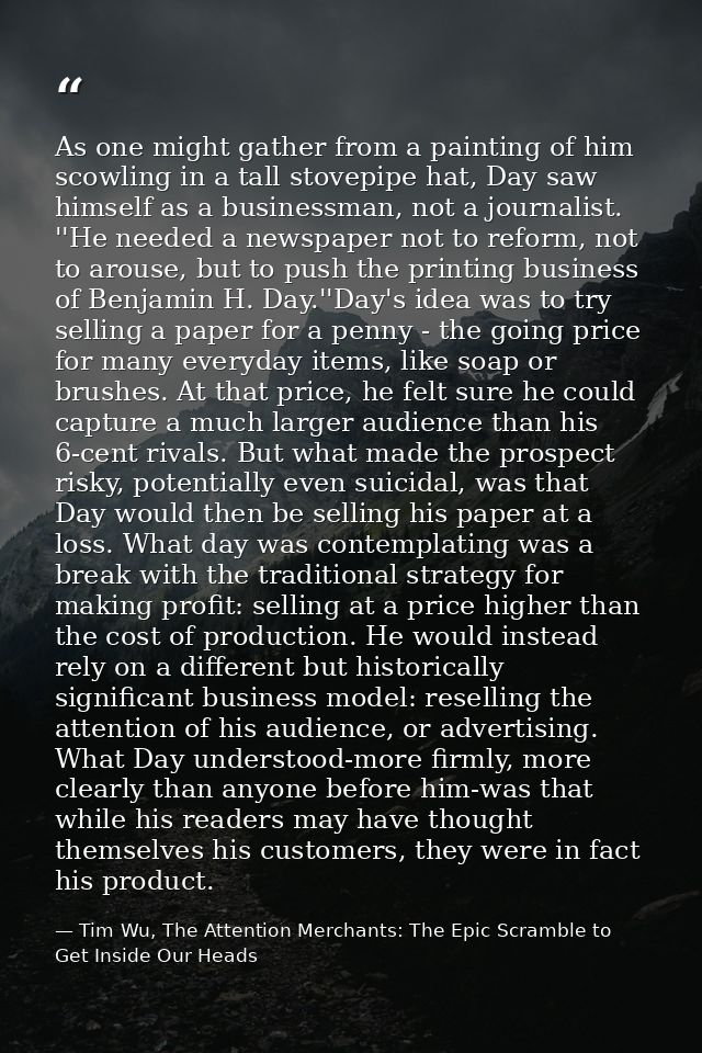 As one might gather from a painting of him scowling in a tall stovepipe hat, Day saw himself as a businessman, not a jou — Tim Wu, The Attention Merchants: The Epic Scramble to Get Inside Our Heads