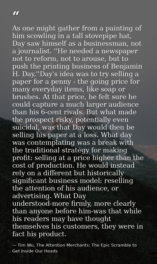 As one might gather from a painting of him scowling in a tall stovepipe hat, Day saw himself as a businessman, not a jou — Tim Wu, The Attention Merchants: The Epic Scramble to Get Inside Our Heads