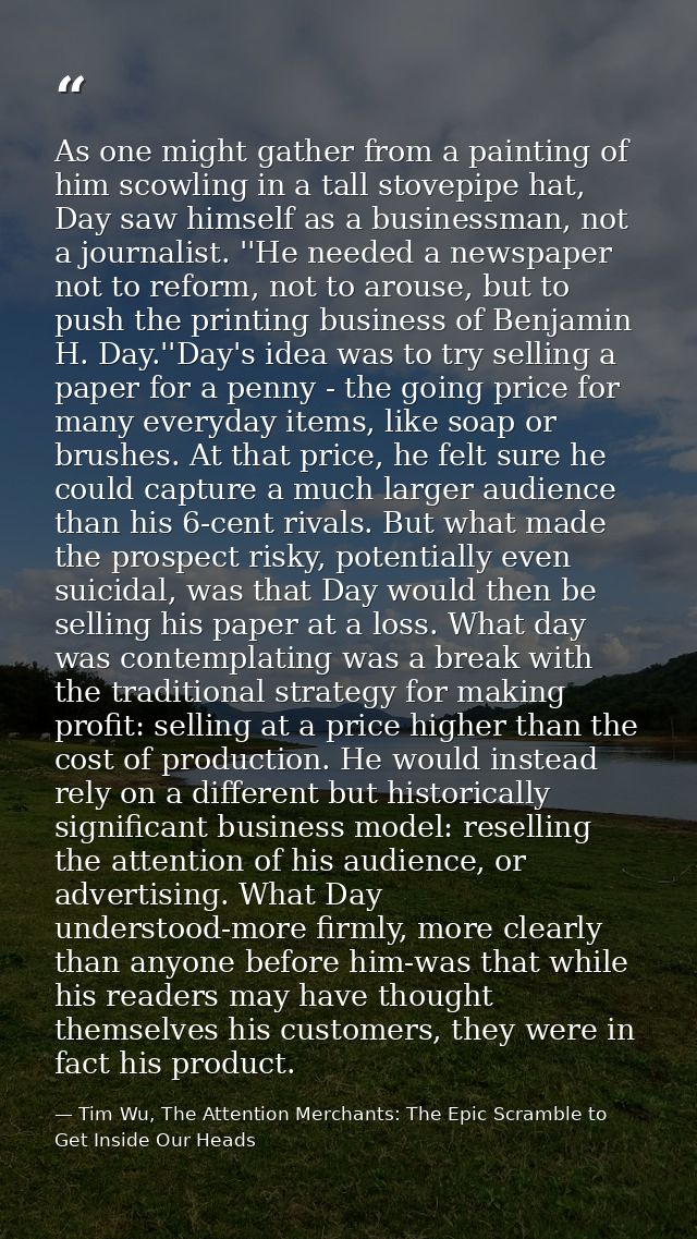 As one might gather from a painting of him scowling in a tall stovepipe hat, Day saw himself as a businessman, not a jou — Tim Wu, The Attention Merchants: The Epic Scramble to Get Inside Our Heads