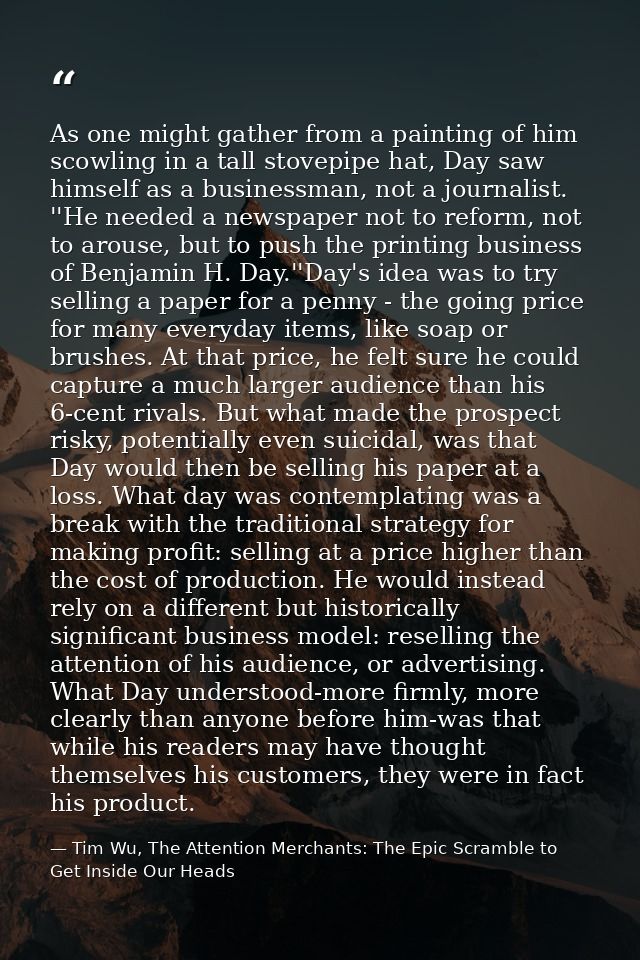 As one might gather from a painting of him scowling in a tall stovepipe hat, Day saw himself as a businessman, not a jou — Tim Wu, The Attention Merchants: The Epic Scramble to Get Inside Our Heads