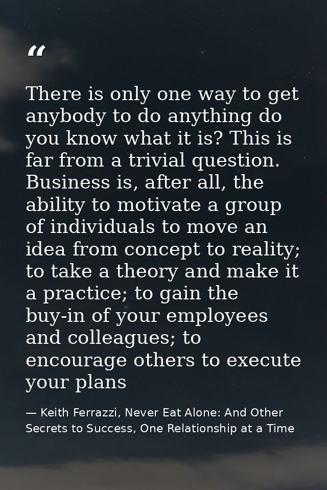There is only one way to get anybody to do anything do you know what it is? This is far from a trivial question. Busines — Keith Ferrazzi, Never Eat Alone: And Other Secrets to Success, One Relationship at a Time