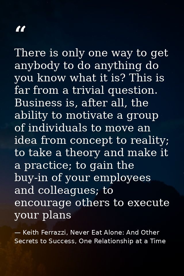 There is only one way to get anybody to do anything do you know what it is? This is far from a trivial question. Busines — Keith Ferrazzi, Never Eat Alone: And Other Secrets to Success, One Relationship at a Time