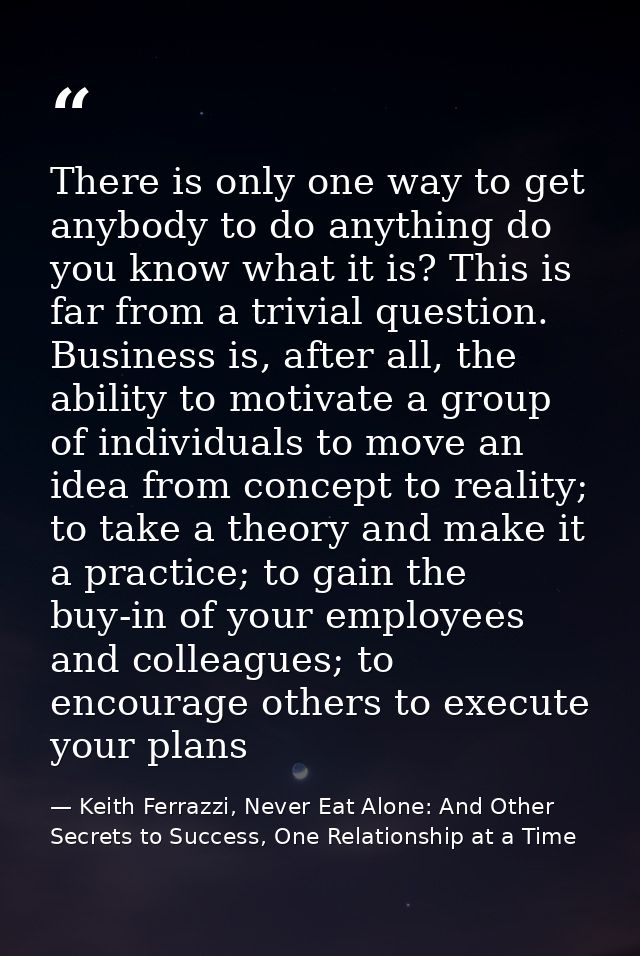 There is only one way to get anybody to do anything do you know what it is? This is far from a trivial question. Busines — Keith Ferrazzi, Never Eat Alone: And Other Secrets to Success, One Relationship at a Time