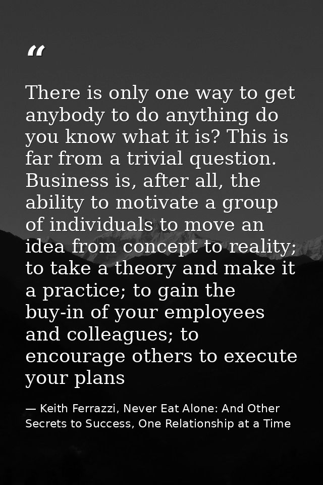 There is only one way to get anybody to do anything do you know what it is? This is far from a trivial question. Busines — Keith Ferrazzi, Never Eat Alone: And Other Secrets to Success, One Relationship at a Time