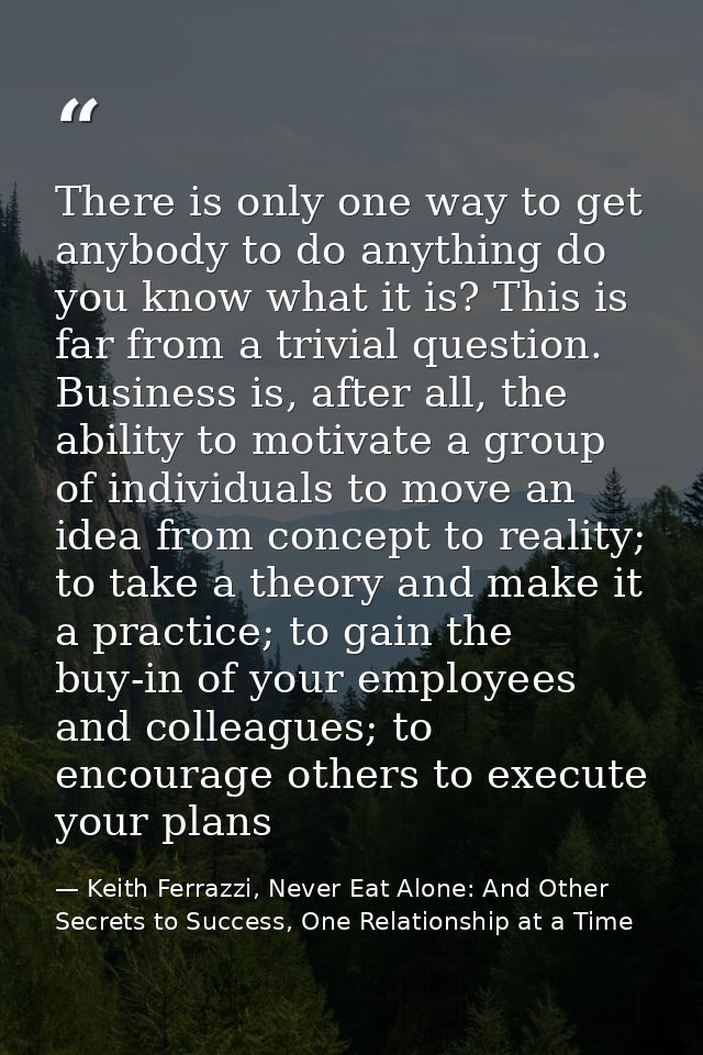 There is only one way to get anybody to do anything do you know what it is? This is far from a trivial question. Busines — Keith Ferrazzi, Never Eat Alone: And Other Secrets to Success, One Relationship at a Time
