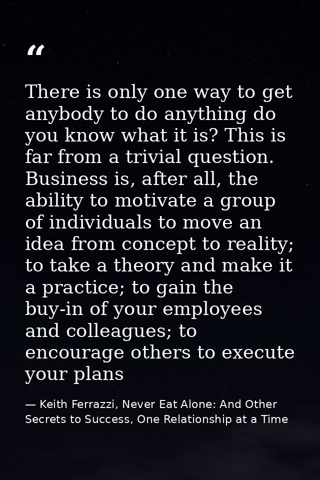 There is only one way to get anybody to do anything do you know what it is? This is far from a trivial question. Busines — Keith Ferrazzi, Never Eat Alone: And Other Secrets to Success, One Relationship at a Time