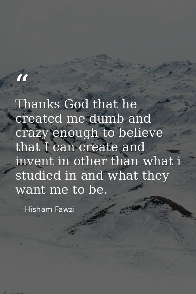Thanks God that he created me dumb and crazy enough to believe that I can create and invent in other than what i studied — Hisham Fawzi