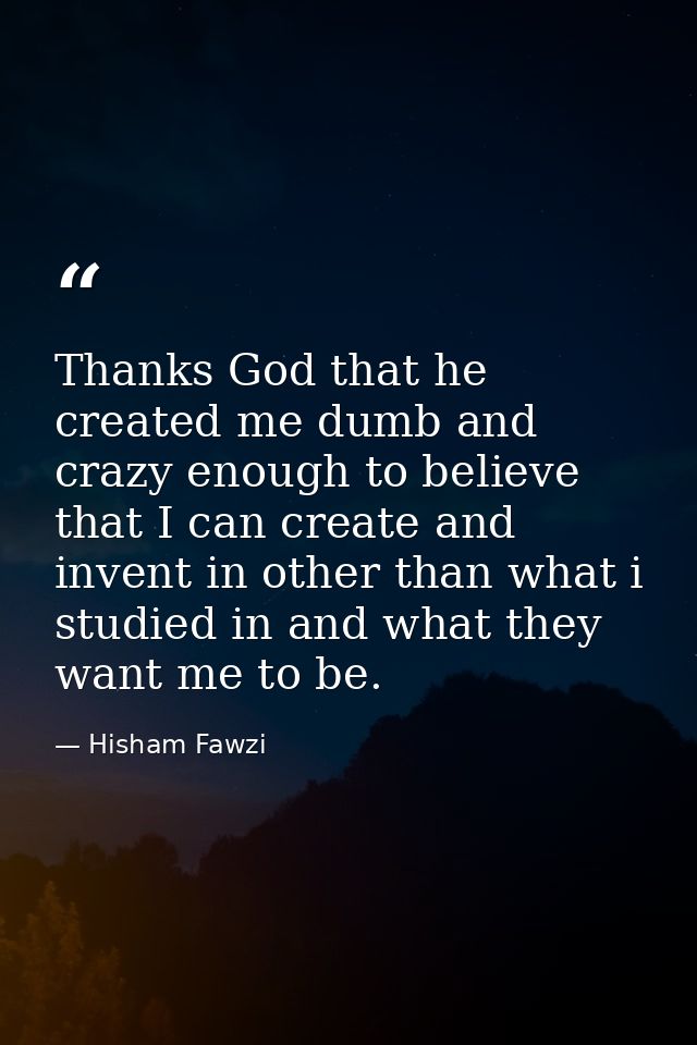 Thanks God that he created me dumb and crazy enough to believe that I can create and invent in other than what i studied — Hisham Fawzi