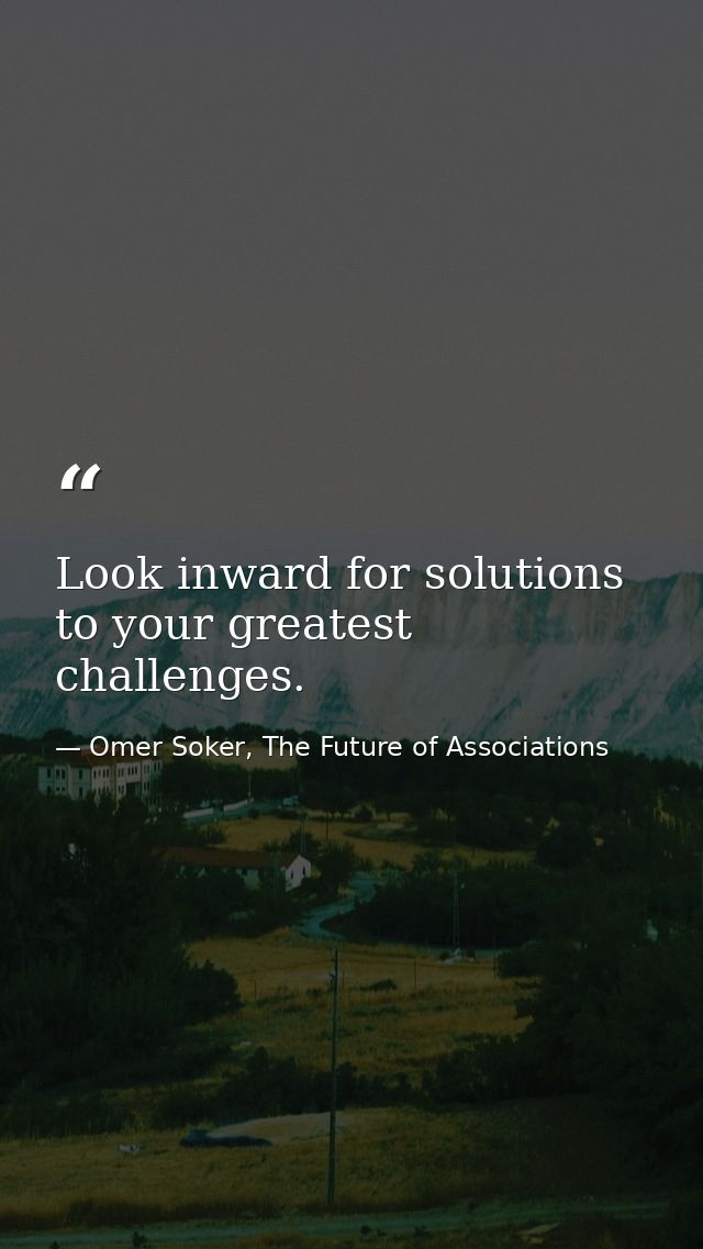 Look inward for solutions to your greatest challenges. — Omer Soker, The Future of Associations