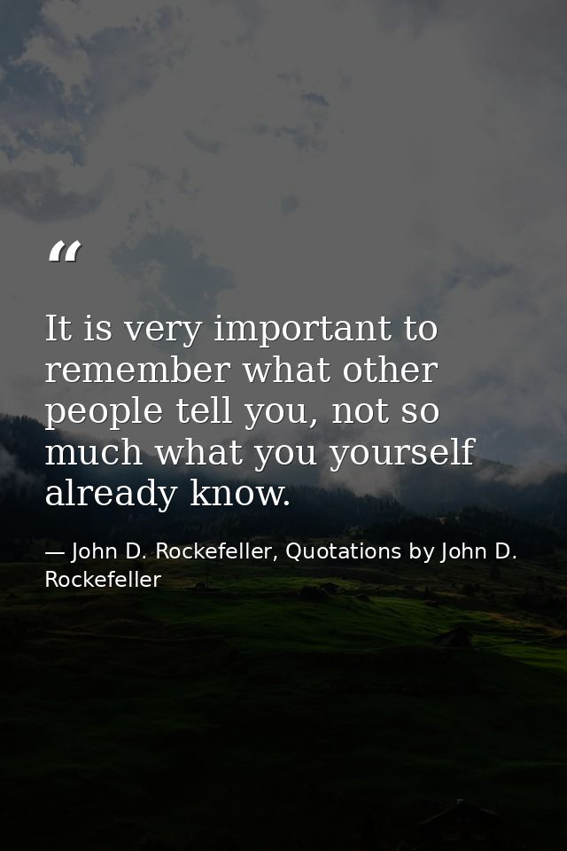 It is very important to remember what other people tell you, not so much what you yourself already know. — John D. Rockefeller, Quotations by John D. Rockefeller