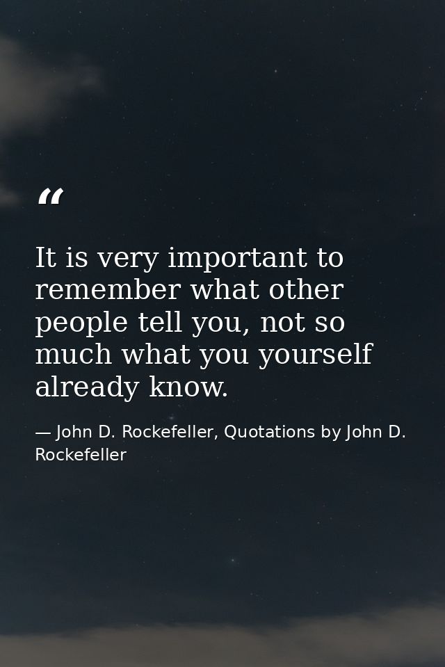 It is very important to remember what other people tell you, not so much what you yourself already know. — John D. Rockefeller, Quotations by John D. Rockefeller