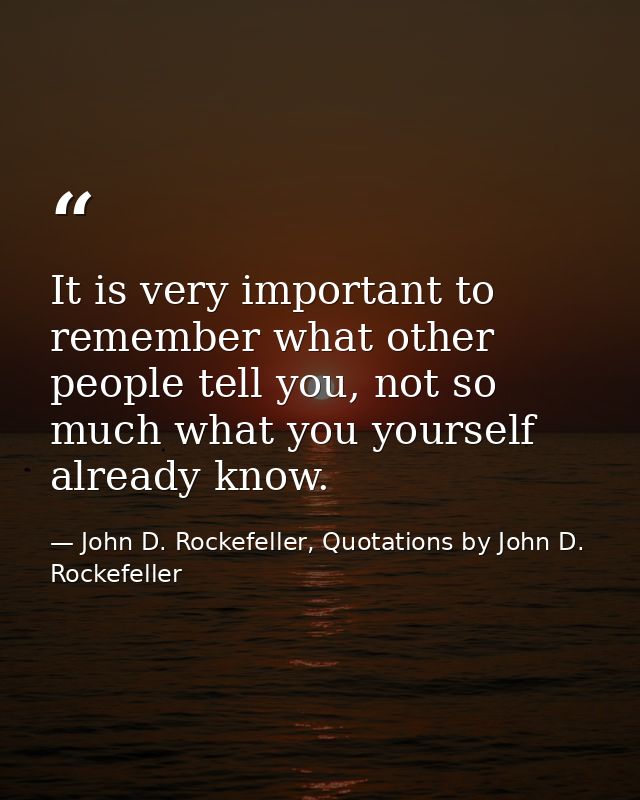 It is very important to remember what other people tell you, not so much what you yourself already know. — John D. Rockefeller, Quotations by John D. Rockefeller