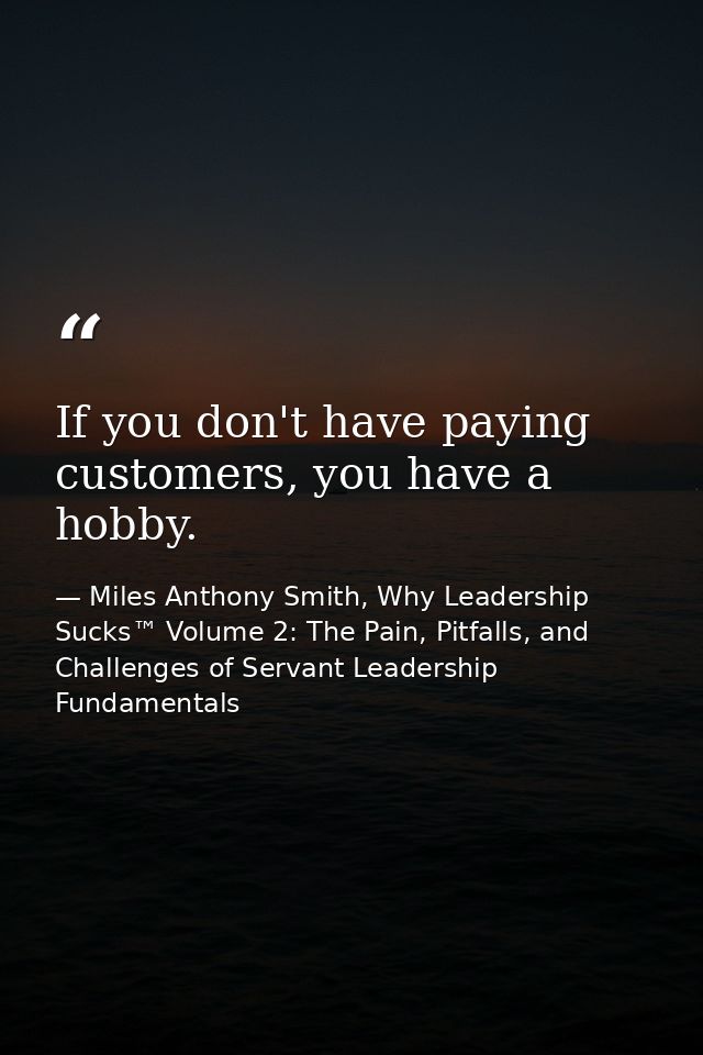 If you don't have paying customers, you have a hobby. — Miles Anthony Smith, Why Leadership Sucks™ Volume 2: The Pain, Pitfalls, and Challenges of Servant Leadership Fundamentals