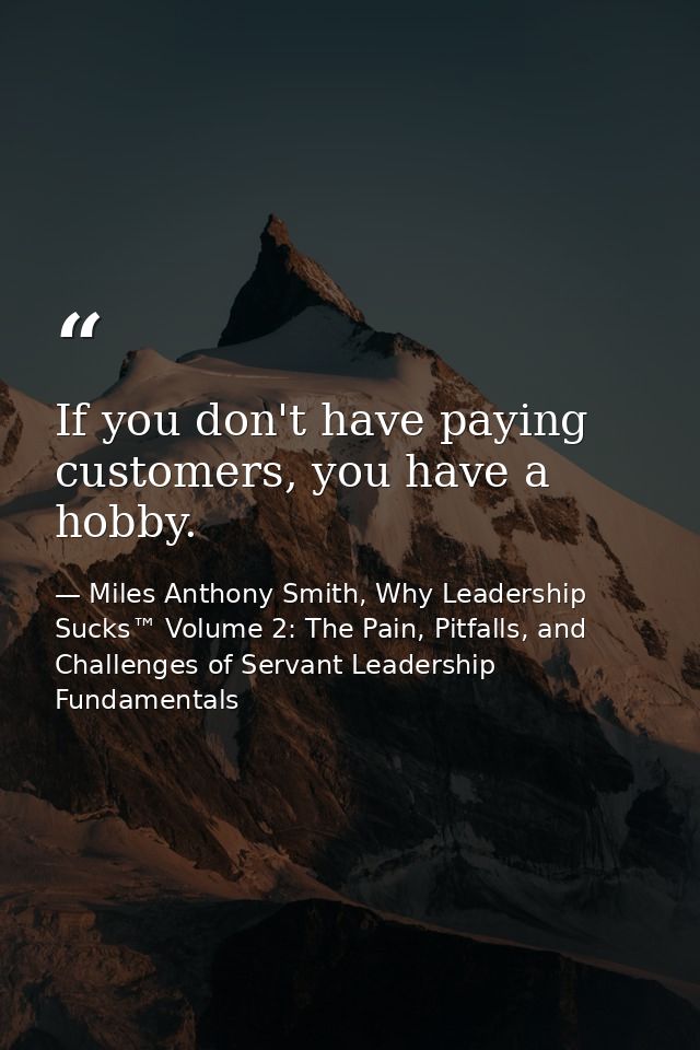 If you don't have paying customers, you have a hobby. — Miles Anthony Smith, Why Leadership Sucks™ Volume 2: The Pain, Pitfalls, and Challenges of Servant Leadership Fundamentals