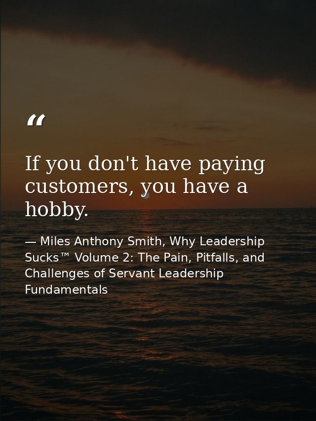 If you don't have paying customers, you have a hobby. — Miles Anthony Smith, Why Leadership Sucks™ Volume 2: The Pain, Pitfalls, and Challenges of Servant Leadership Fundamentals