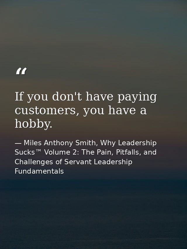 If you don't have paying customers, you have a hobby. — Miles Anthony Smith, Why Leadership Sucks™ Volume 2: The Pain, Pitfalls, and Challenges of Servant Leadership Fundamentals