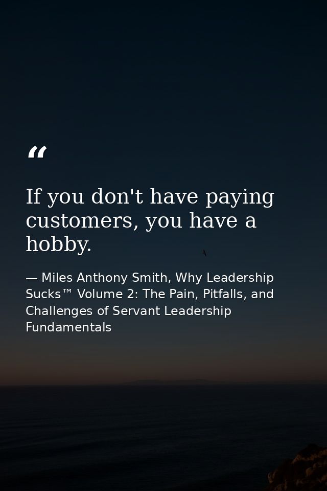 If you don't have paying customers, you have a hobby. — Miles Anthony Smith, Why Leadership Sucks™ Volume 2: The Pain, Pitfalls, and Challenges of Servant Leadership Fundamentals