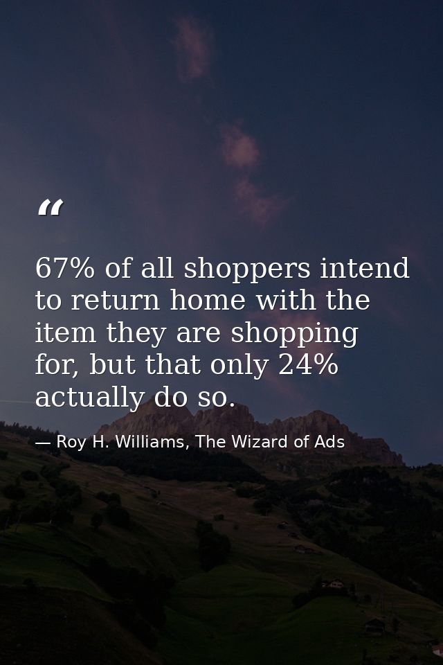 67% of all shoppers intend to return home with the item they are shopping for, but that only 24% actually do so. — Roy H. Williams, The Wizard of Ads