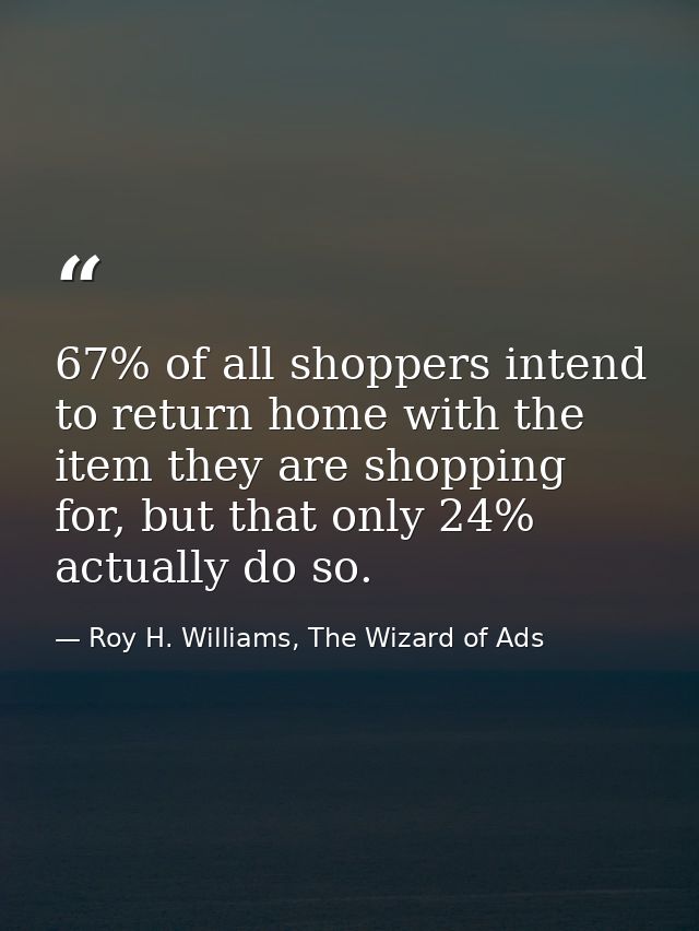 67% of all shoppers intend to return home with the item they are shopping for, but that only 24% actually do so. — Roy H. Williams, The Wizard of Ads