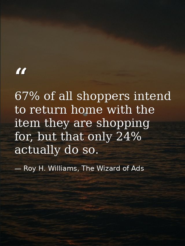 67% of all shoppers intend to return home with the item they are shopping for, but that only 24% actually do so. — Roy H. Williams, The Wizard of Ads