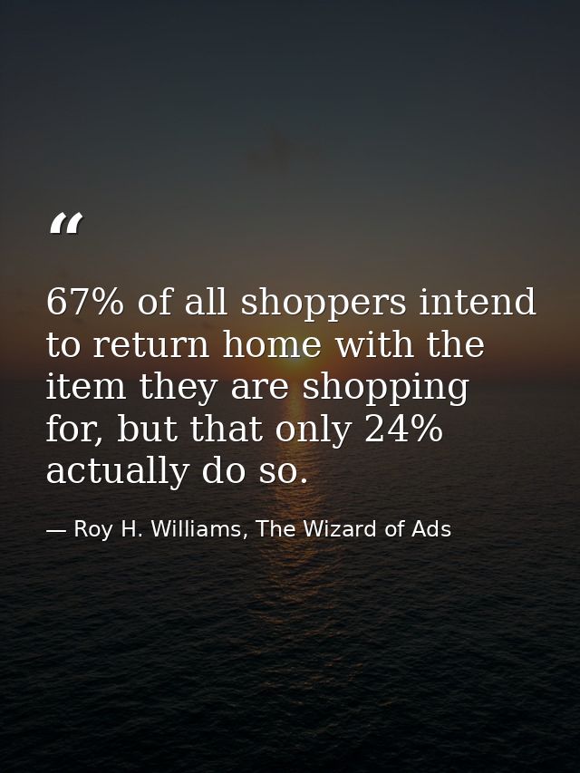 67% of all shoppers intend to return home with the item they are shopping for, but that only 24% actually do so. — Roy H. Williams, The Wizard of Ads