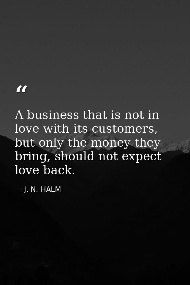A business that is not in love with its customers, but only the money they bring, should not expect love back. — J. N. HALM