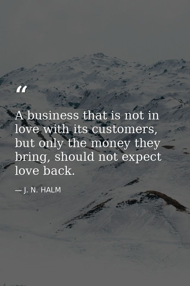 A business that is not in love with its customers, but only the money they bring, should not expect love back. — J. N. HALM