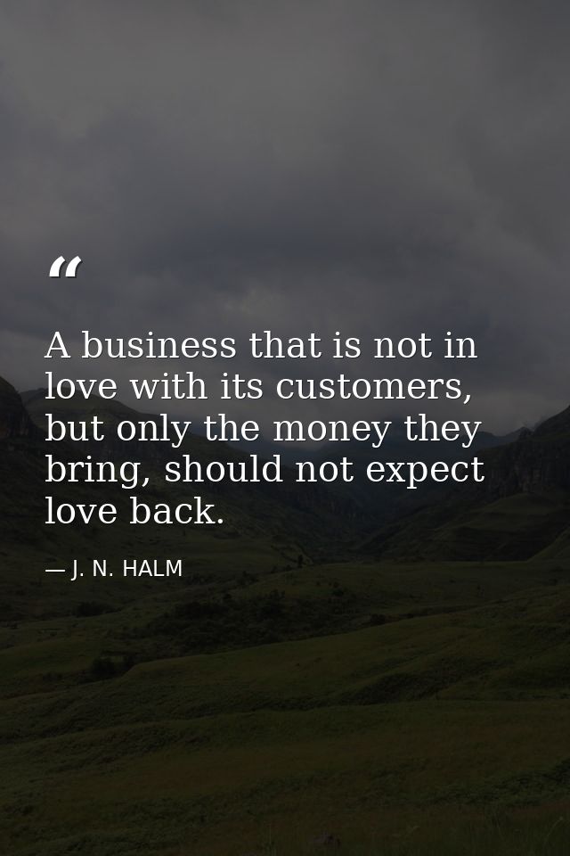 A business that is not in love with its customers, but only the money they bring, should not expect love back. — J. N. HALM
