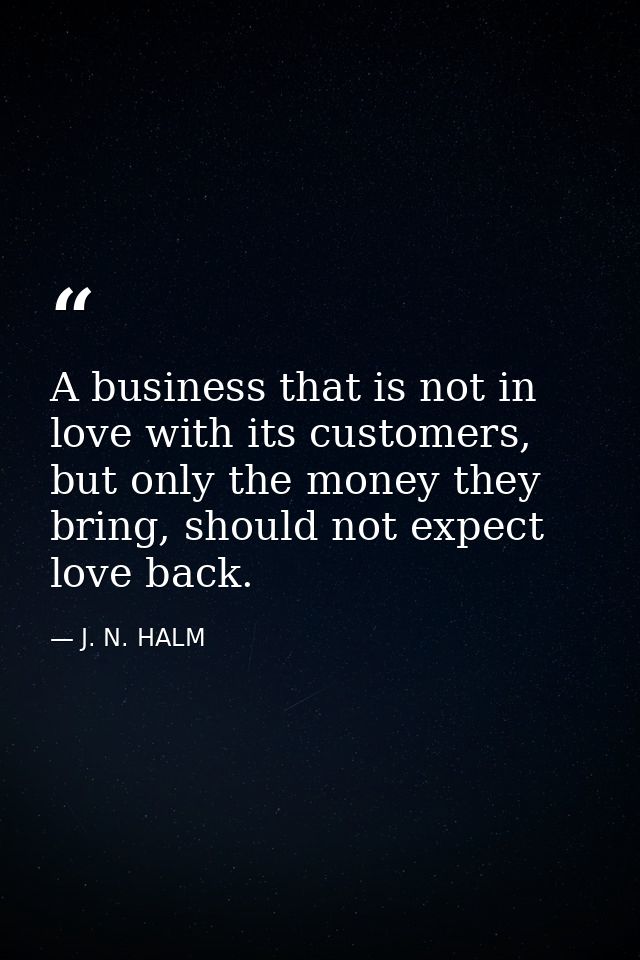 A business that is not in love with its customers, but only the money they bring, should not expect love back. — J. N. HALM