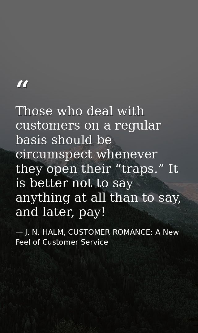 Those who deal with customers on a regular basis should be circumspect whenever they open their “traps.” It is better no — J. N. HALM, CUSTOMER ROMANCE: A New Feel of Customer Service