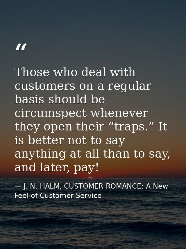 Those who deal with customers on a regular basis should be circumspect whenever they open their “traps.” It is better no — J. N. HALM, CUSTOMER ROMANCE: A New Feel of Customer Service
