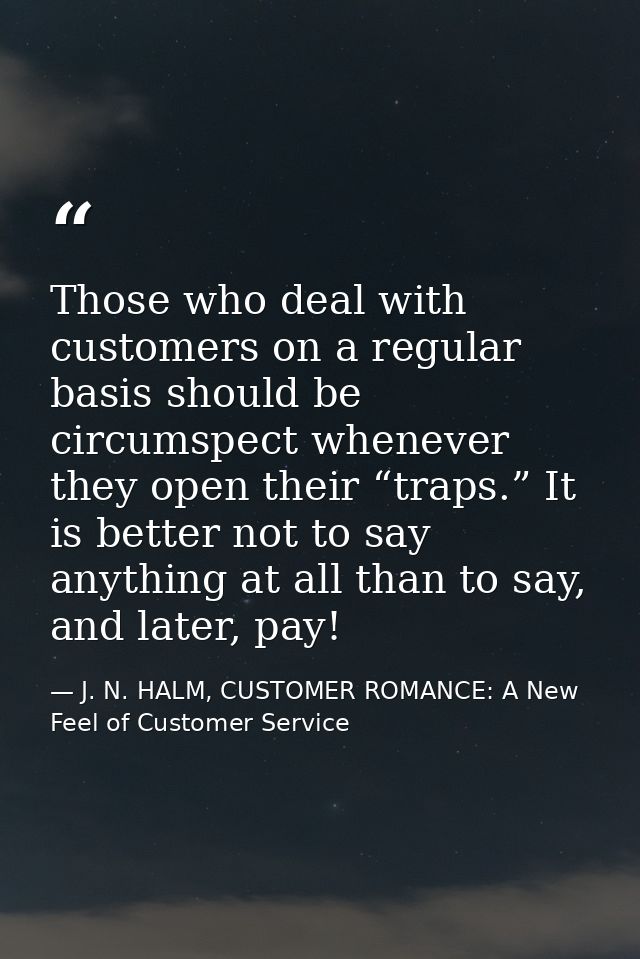 Those who deal with customers on a regular basis should be circumspect whenever they open their “traps.” It is better no — J. N. HALM, CUSTOMER ROMANCE: A New Feel of Customer Service