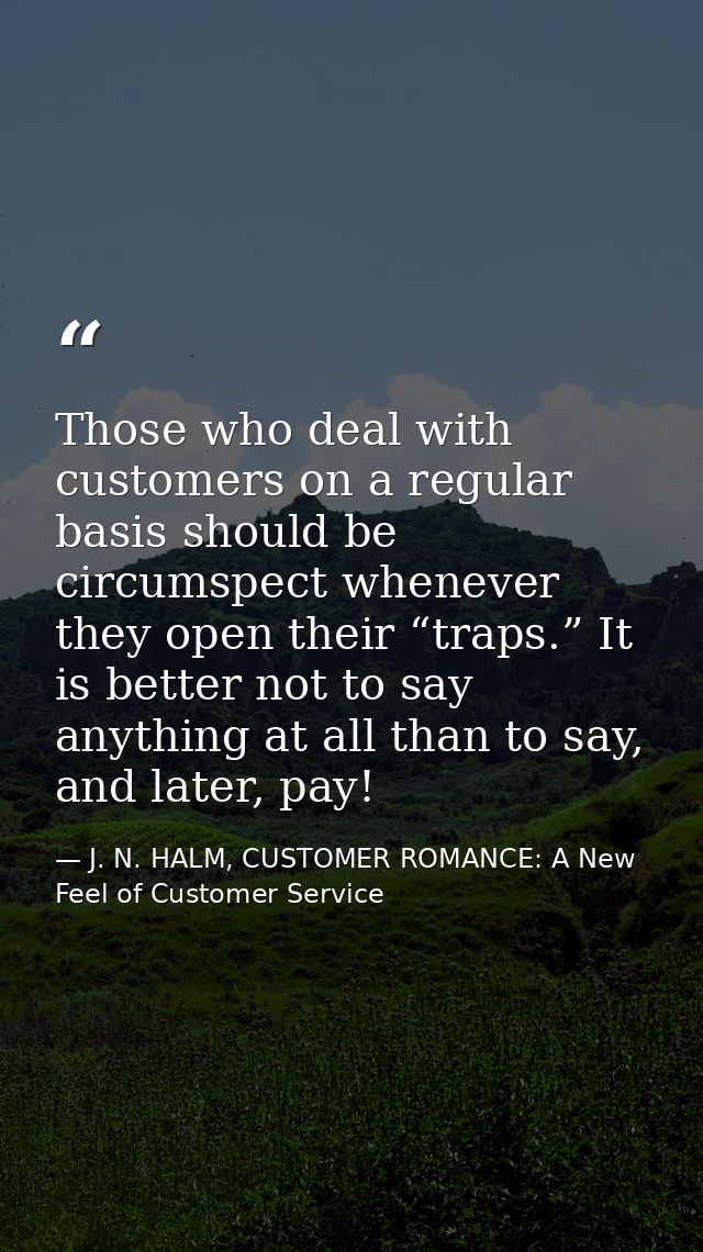 Those who deal with customers on a regular basis should be circumspect whenever they open their “traps.” It is better no — J. N. HALM, CUSTOMER ROMANCE: A New Feel of Customer Service