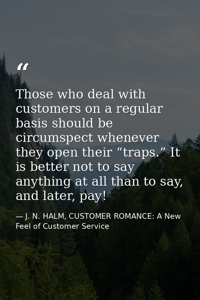 Those who deal with customers on a regular basis should be circumspect whenever they open their “traps.” It is better no — J. N. HALM, CUSTOMER ROMANCE: A New Feel of Customer Service