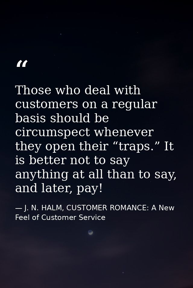 Those who deal with customers on a regular basis should be circumspect whenever they open their “traps.” It is better no — J. N. HALM, CUSTOMER ROMANCE: A New Feel of Customer Service