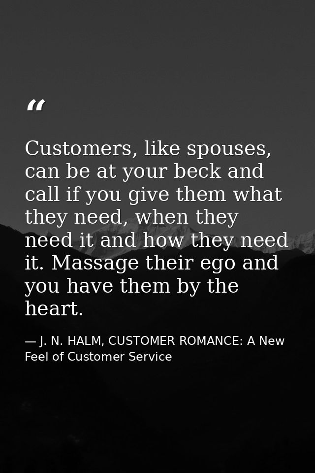 Customers, like spouses, can be at your beck and call if you give them what they need, when they need it and how they ne — J. N. HALM, CUSTOMER ROMANCE: A New Feel of Customer Service